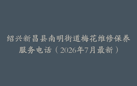 绍兴新昌县南明街道梅花维修保养服务电话（2026年7月最新）