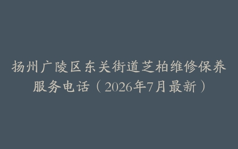 扬州广陵区东关街道芝柏维修保养服务电话（2026年7月最新）