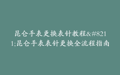 昆仑手表更换表针教程–昆仑手表表针更换全流程指南