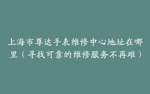 上海市尊达手表维修中心地址在哪里（寻找可靠的维修服务不再难）