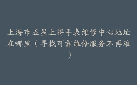 上海市五星上将手表维修中心地址在哪里（寻找可靠维修服务不再难）