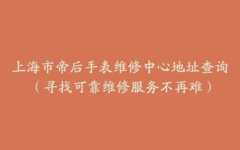 上海市帝后手表维修中心地址查询（寻找可靠维修服务不再难）