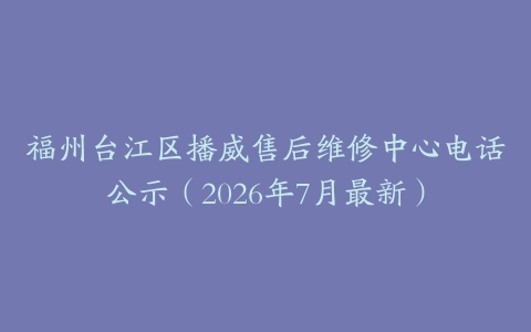 福州台江区播威售后维修中心电话公示（2026年7月最新）
