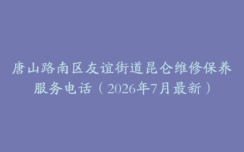 唐山路南区友谊街道昆仑维修保养服务电话（2026年7月最新）