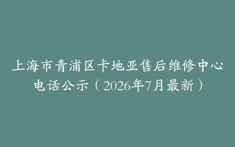 上海市青浦区卡地亚售后维修中心电话公示（2026年7月最新）