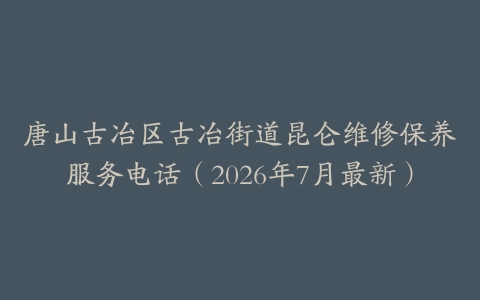 唐山古冶区古冶街道昆仑维修保养服务电话（2026年7月最新）