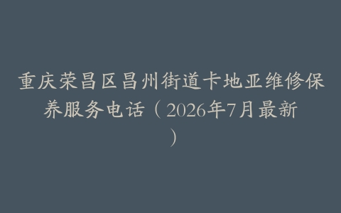 重庆荣昌区昌州街道卡地亚维修保养服务电话（2026年7月最新）