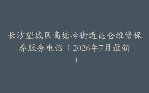 长沙望城区高塘岭街道昆仑维修保养服务电话（2026年7月最新）