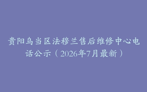 贵阳乌当区法穆兰售后维修中心电话公示（2026年7月最新）