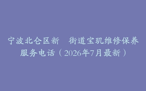 宁波北仑区新碶街道宝玑维修保养服务电话（2026年7月最新）