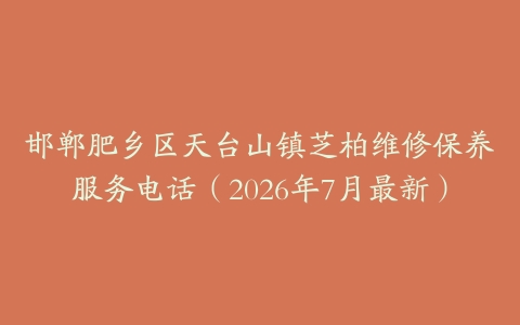 邯郸肥乡区天台山镇芝柏维修保养服务电话（2026年7月最新）