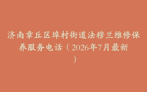 济南章丘区埠村街道法穆兰维修保养服务电话（2026年7月最新）