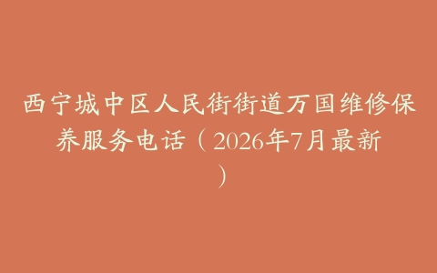 西宁城中区人民街街道万国维修保养服务电话（2026年7月最新）