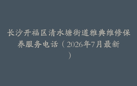 长沙开福区清水塘街道雅典维修保养服务电话（2026年7月最新）