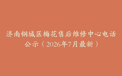 济南钢城区梅花售后维修中心电话公示（2026年7月最新）