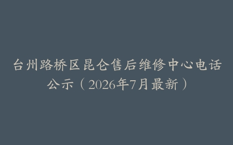 台州路桥区昆仑售后维修中心电话公示（2026年7月最新）