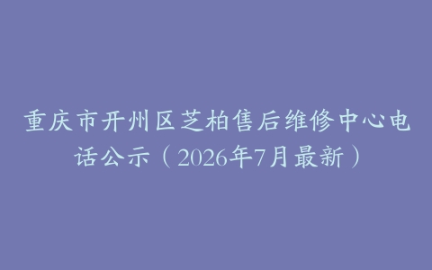 重庆市开州区芝柏售后维修中心电话公示（2026年7月最新）