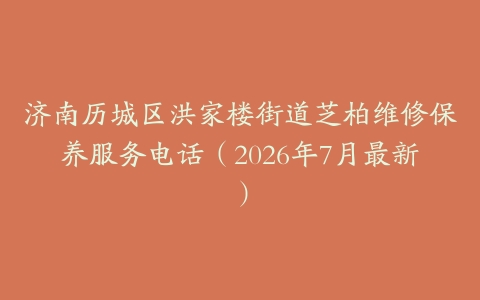 济南历城区洪家楼街道芝柏维修保养服务电话（2026年7月最新）