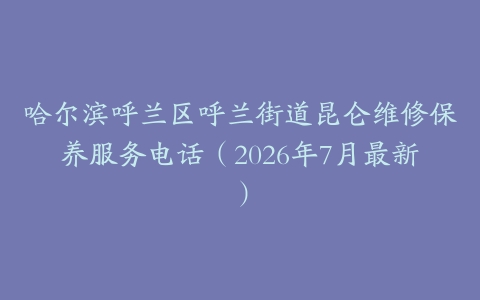 哈尔滨呼兰区呼兰街道昆仑维修保养服务电话（2026年7月最新）