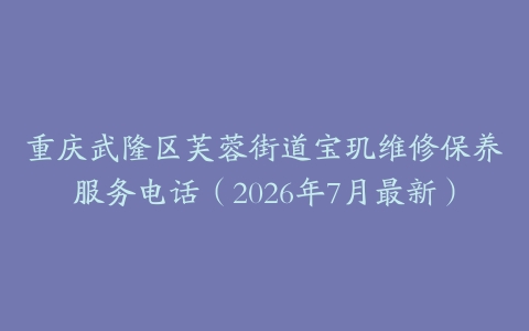 重庆武隆区芙蓉街道宝玑维修保养服务电话（2026年7月最新）