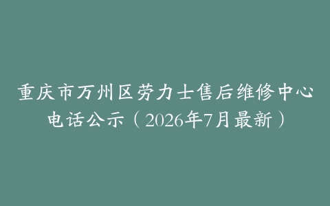 重庆市万州区劳力士售后维修中心电话公示（2026年7月最新）