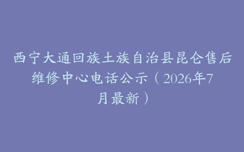 西宁大通回族土族自治县昆仑售后维修中心电话公示（2026年7月最新）