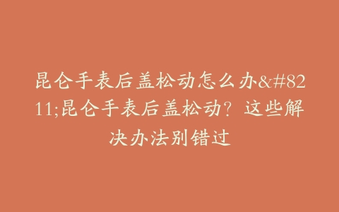 昆仑手表后盖松动怎么办–昆仑手表后盖松动？这些解决办法别错过