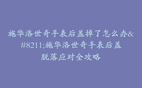 施华洛世奇手表后盖掉了怎么办–施华洛世奇手表后盖脱落应对全攻略