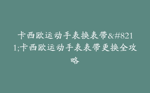 卡西欧运动手表换表带–卡西欧运动手表表带更换全攻略