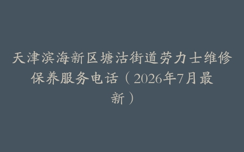 天津滨海新区塘沽街道劳力士维修保养服务电话（2026年7月最新）