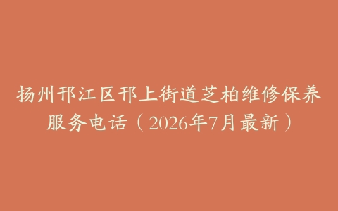 扬州邗江区邗上街道芝柏维修保养服务电话（2026年7月最新）
