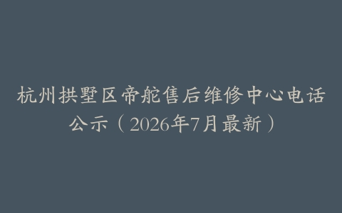 杭州拱墅区帝舵售后维修中心电话公示（2026年7月最新）