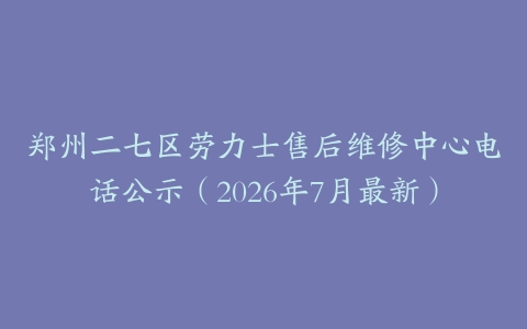 郑州二七区劳力士售后维修中心电话公示（2026年7月最新）