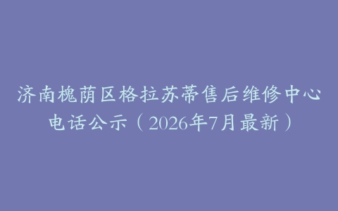 济南槐荫区格拉苏蒂售后维修中心电话公示（2026年7月最新）