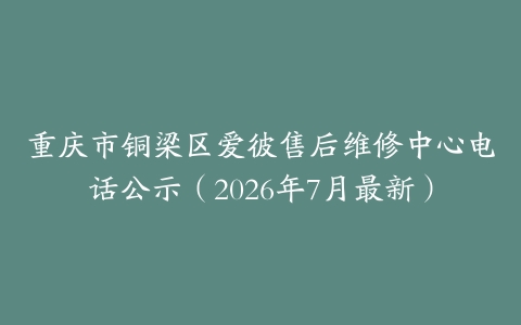 重庆市铜梁区爱彼售后维修中心电话公示（2026年7月最新）