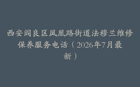 西安阎良区凤凰路街道法穆兰维修保养服务电话（2026年7月最新）