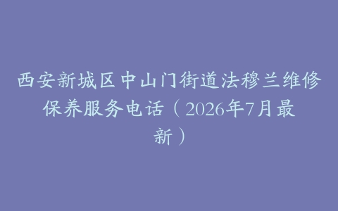 西安新城区中山门街道法穆兰维修保养服务电话（2026年7月最新）