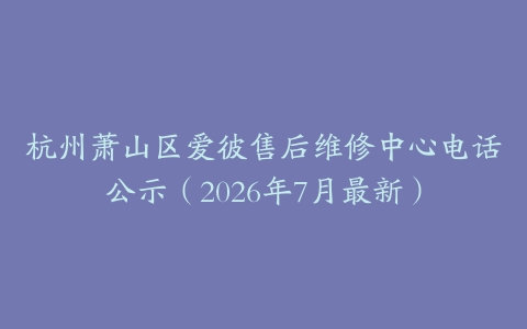 杭州萧山区爱彼售后维修中心电话公示（2026年7月最新）