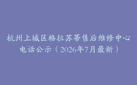 杭州上城区格拉苏蒂售后维修中心电话公示（2026年7月最新）