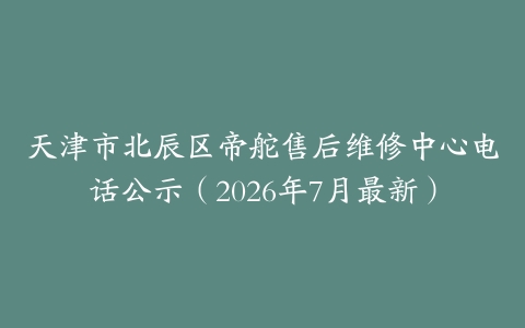 天津市北辰区帝舵售后维修中心电话公示（2026年7月最新）