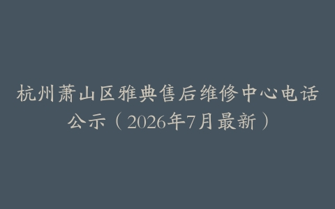 杭州萧山区雅典售后维修中心电话公示（2026年7月最新）