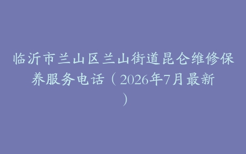 临沂市兰山区兰山街道昆仑维修保养服务电话（2026年7月最新）