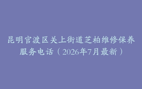 昆明官渡区关上街道芝柏维修保养服务电话（2026年7月最新）