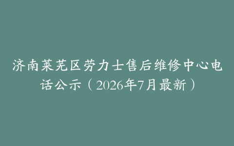 济南莱芜区劳力士售后维修中心电话公示（2026年7月最新）