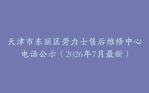 天津市东丽区劳力士售后维修中心电话公示（2026年7月最新）