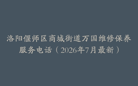 洛阳偃师区商城街道万国维修保养服务电话（2026年7月最新）