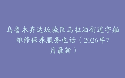 乌鲁木齐达坂城区乌拉泊街道宇舶维修保养服务电话（2026年7月最新）