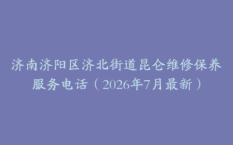 济南济阳区济北街道昆仑维修保养服务电话（2026年7月最新）