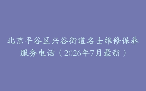 北京平谷区兴谷街道名士维修保养服务电话（2026年7月最新）