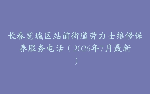 长春宽城区站前街道劳力士维修保养服务电话（2026年7月最新）